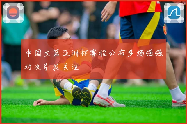 中国女篮亚洲杯赛程公布多场强强对决引发关注
