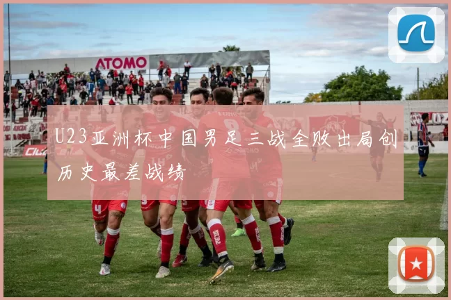 U23亚洲杯中国男足三战全败出局创历史最差战绩