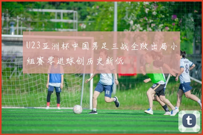 U23亚洲杯中国男足三战全败出局小组赛零进球创历史新低