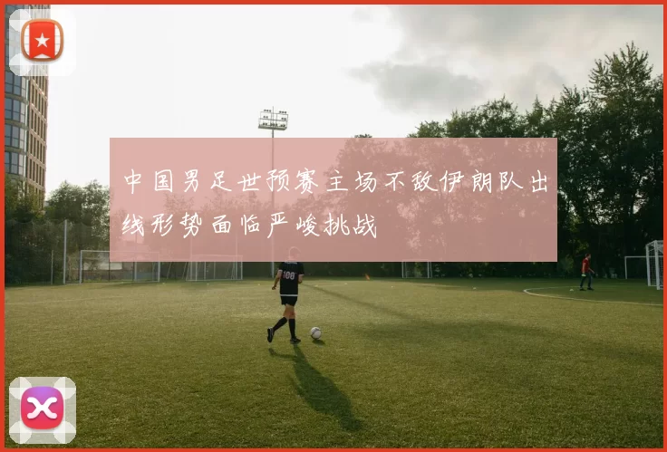 中国男足世预赛主场不敌伊朗队出线形势面临严峻挑战