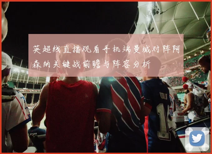 英超线直播观看手机端曼城对阵阿森纳关键战前瞻与阵容分析