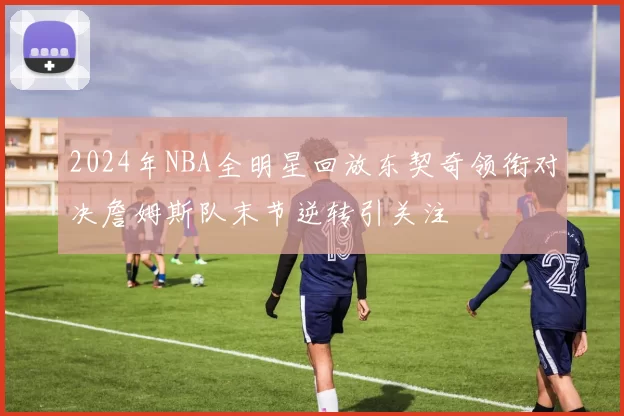 2024年NBA全明星回放东契奇领衔对决詹姆斯队末节逆转引关注