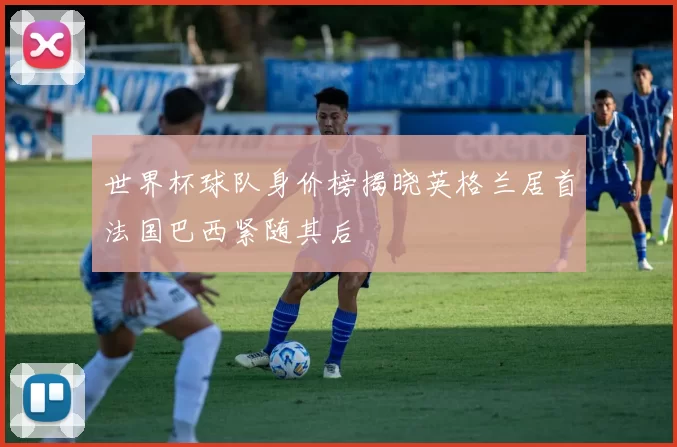 世界杯球队身价榜揭晓英格兰居首法国巴西紧随其后