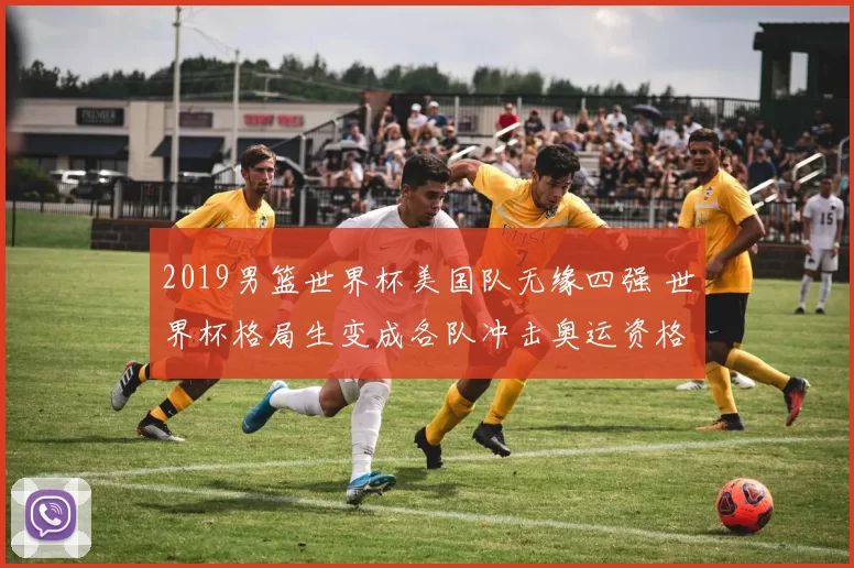 2019男篮世界杯美国队无缘四强 世界杯格局生变成各队冲击奥运资格关键