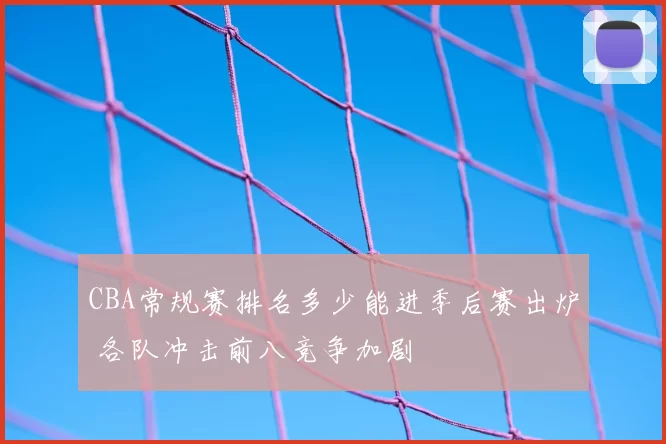 CBA常规赛排名多少能进季后赛出炉 各队冲击前八竞争加剧