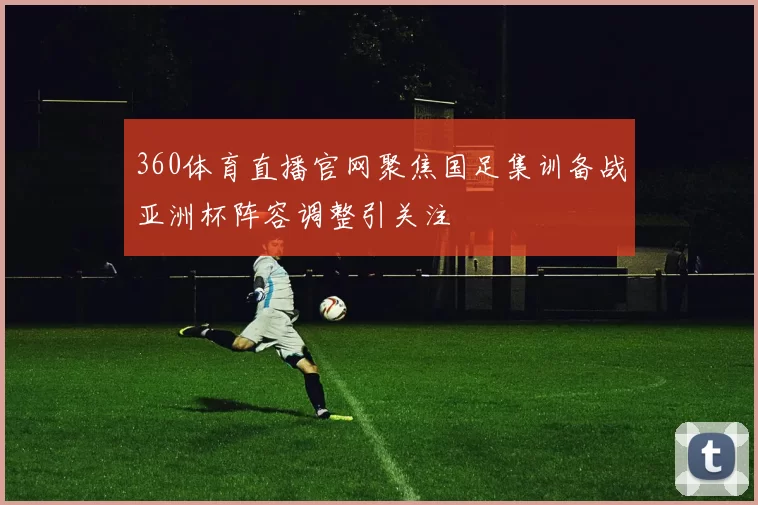 360体育直播官网聚焦国足集训备战亚洲杯阵容调整引关注