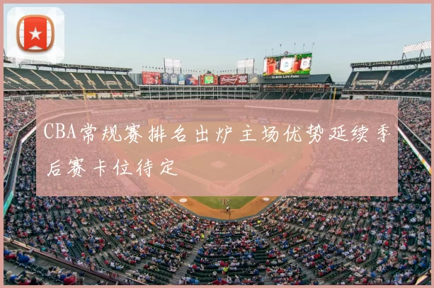 CBA常规赛排名出炉主场优势延续季后赛卡位待定