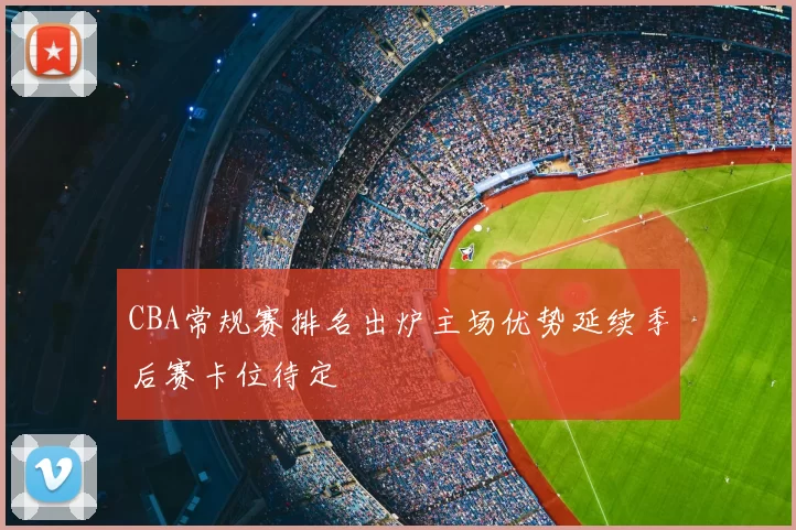 CBA常规赛排名出炉主场优势延续季后赛卡位待定