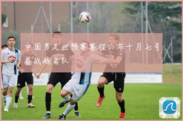 中国男足世预赛赛程公布十月七号首战越南队