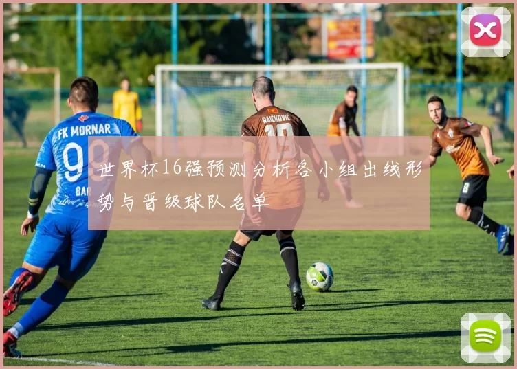 世界杯16强预测分析各小组出线形势与晋级球队名单