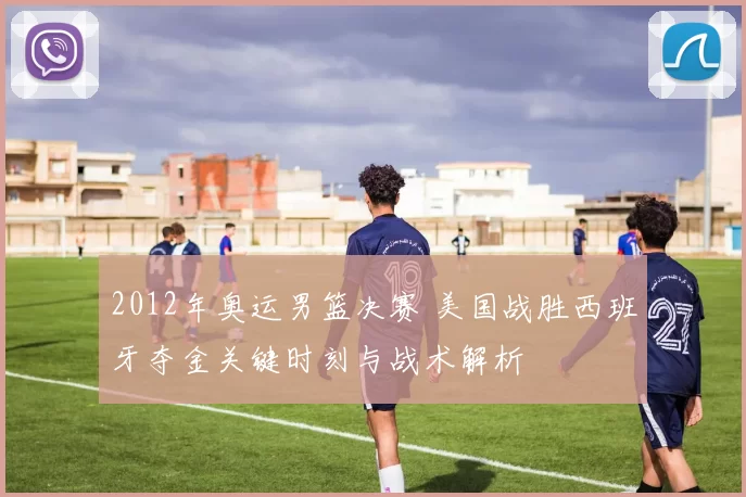 2012年奥运男篮决赛 美国战胜西班牙夺金关键时刻与战术解析