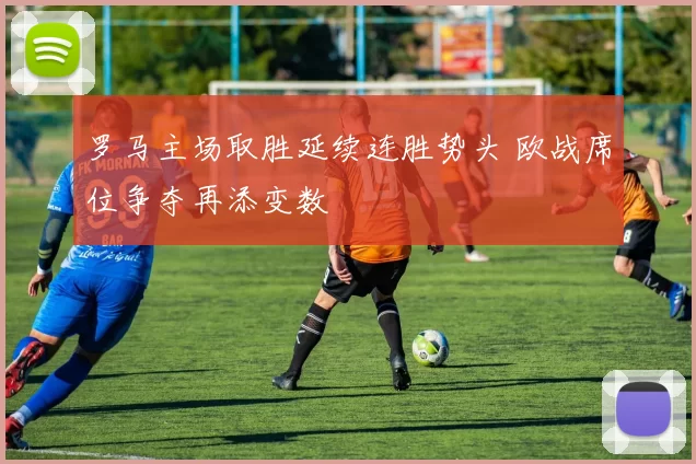 罗马主场取胜延续连胜势头 欧战席位争夺再添变数