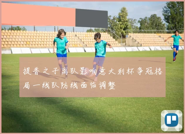 提香之子离队影响意大利杯争冠格局一线队防线面临调整