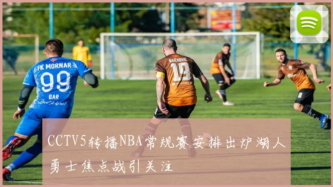 CCTV5转播NBA常规赛安排出炉湖人勇士焦点战引关注