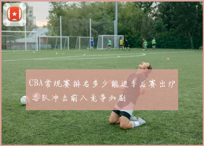 CBA常规赛排名多少能进季后赛出炉 各队冲击前八竞争加剧