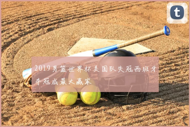 2019男篮世界杯美国队失冠西班牙夺冠成最大赢家