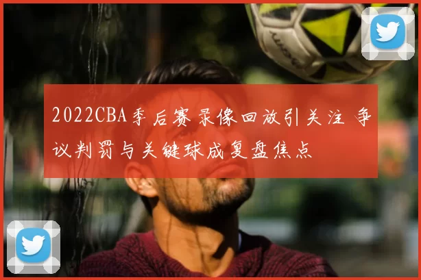 2022CBA季后赛录像回放引关注 争议判罚与关键球成复盘焦点
