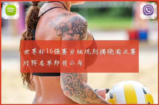 世界杯16强赛分组规则揭晓淘汰赛对阵名单即将公布