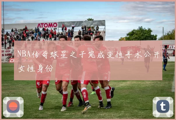 NBA传奇球星之子完成变性手术公开女性身份