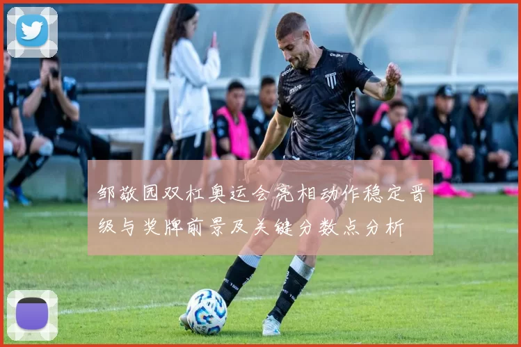 邹敬园双杠奥运会亮相动作稳定晋级与奖牌前景及关键分数点分析