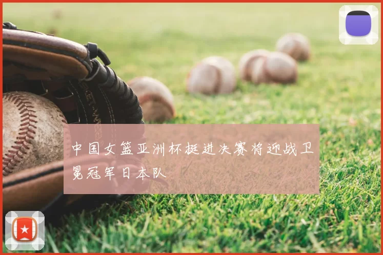 中国女篮亚洲杯挺进决赛将迎战卫冕冠军日本队