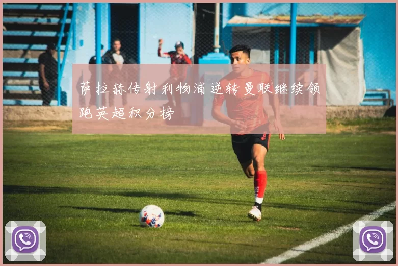 萨拉赫传射利物浦逆转曼联继续领跑英超积分榜