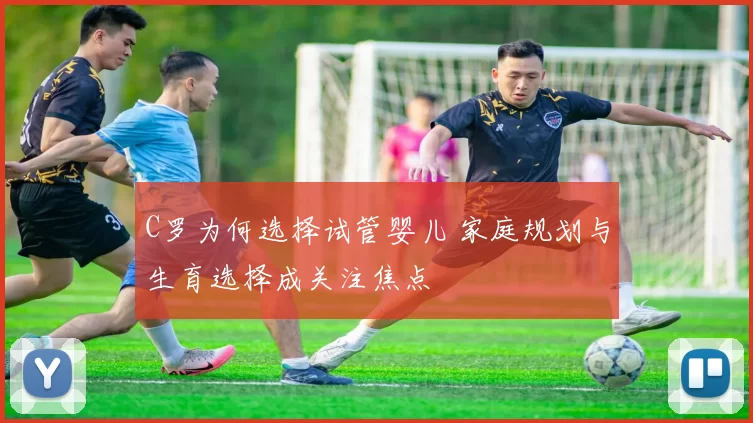 C罗为何选择试管婴儿 家庭规划与生育选择成关注焦点