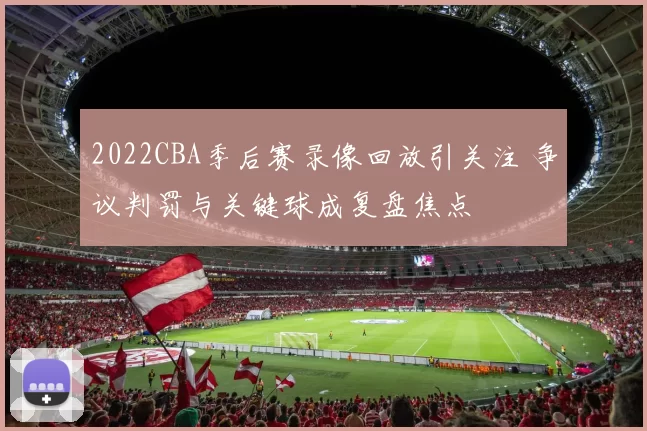 2022CBA季后赛录像回放引关注 争议判罚与关键球成复盘焦点