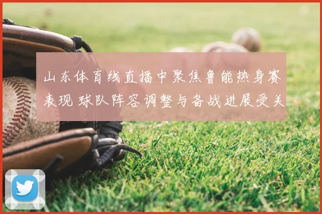 山东体育线直播中聚焦鲁能热身赛表现 球队阵容调整与备战进展受关注