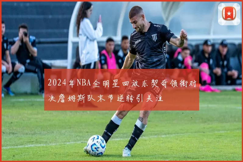 2024年NBA全明星回放东契奇领衔对决詹姆斯队末节逆转引关注