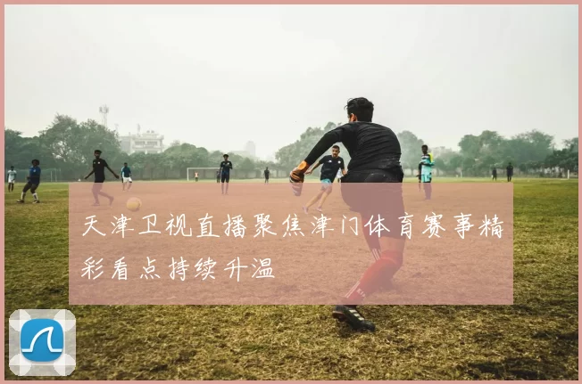 天津卫视直播聚焦津门体育赛事精彩看点持续升温