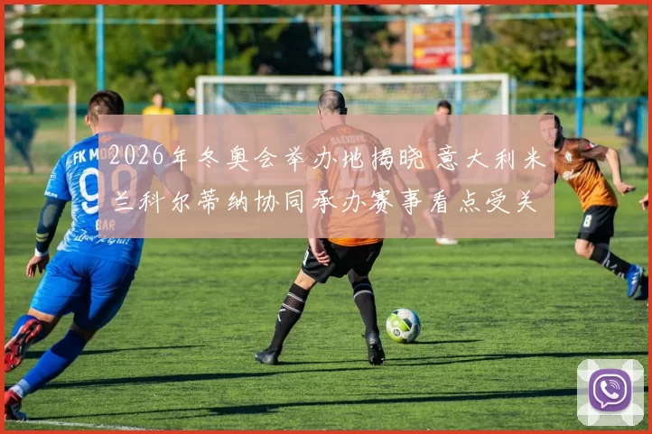 2026年冬奥会举办地揭晓 意大利米兰科尔蒂纳协同承办赛事看点受关注