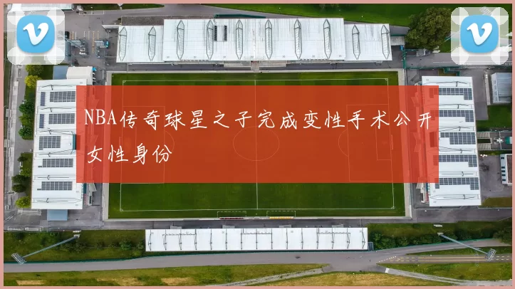 NBA传奇球星之子完成变性手术公开女性身份