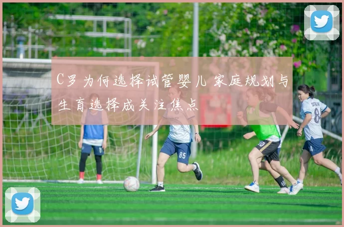 C罗为何选择试管婴儿 家庭规划与生育选择成关注焦点