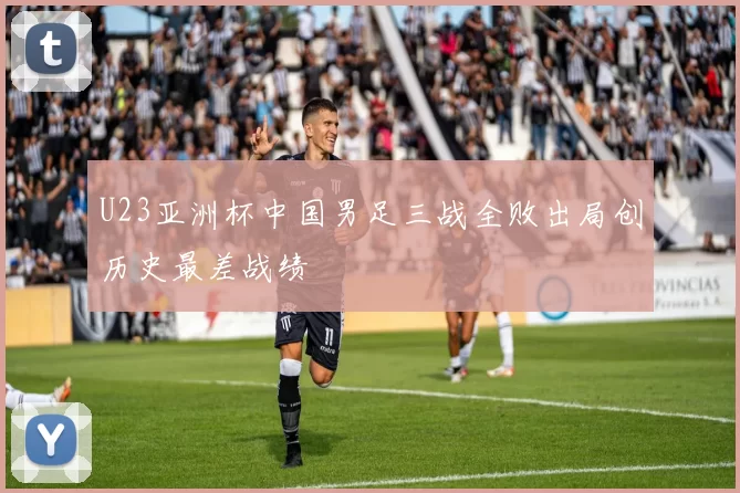 U23亚洲杯中国男足三战全败出局创历史最差战绩