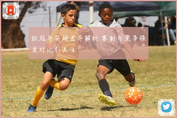 欧冠与英超差异解析 赛制与竞争强度对比引关注