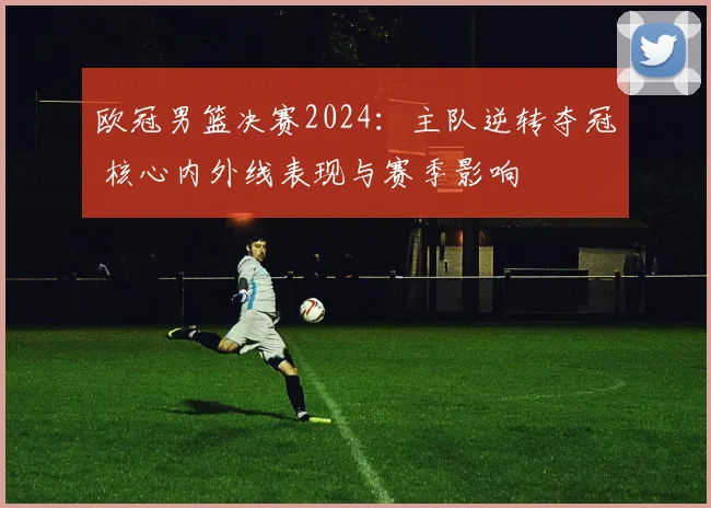 欧冠男篮决赛2024：主队逆转夺冠 核心内外线表现与赛季影响