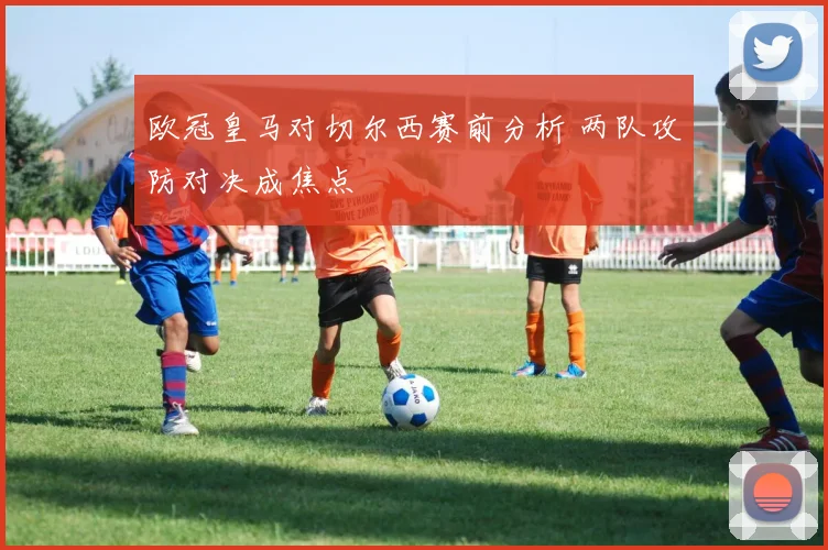 欧冠皇马对切尔西赛前分析 两队攻防对决成焦点