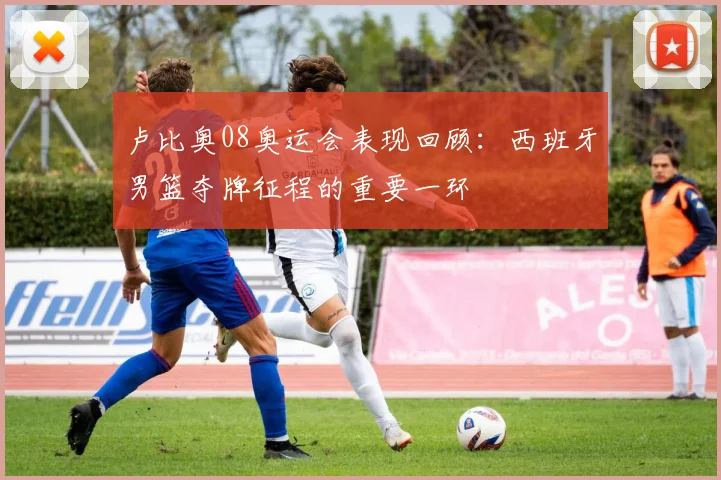卢比奥08奥运会表现回顾:西班牙男篮夺牌征程的重要一环