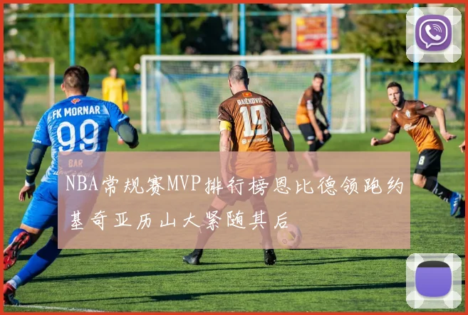 NBA常规赛MVP排行榜恩比德领跑约基奇亚历山大紧随其后