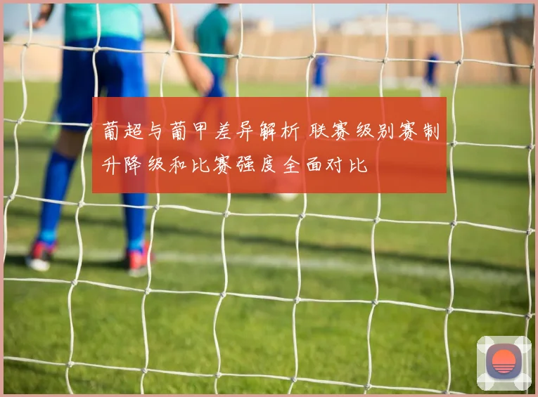 葡超与葡甲差异解析 联赛级别赛制升降级和比赛强度全面对比