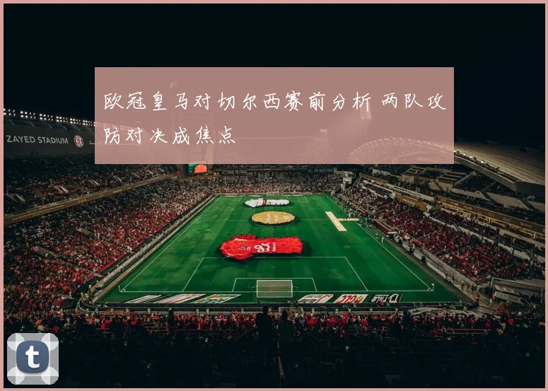 欧冠皇马对切尔西赛前分析 两队攻防对决成焦点