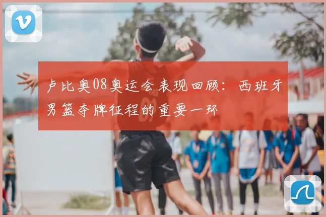卢比奥08奥运会表现回顾:西班牙男篮夺牌征程的重要一环