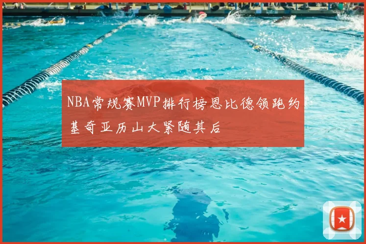NBA常规赛MVP排行榜恩比德领跑约基奇亚历山大紧随其后